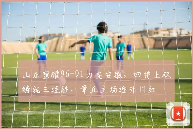 山东蜜獾96-91力克安徽，四将上双铸就三连胜，章丘主场迎开门红
