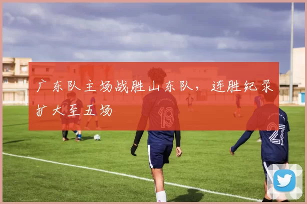 广东队主场战胜山东队，连胜纪录扩大至五场