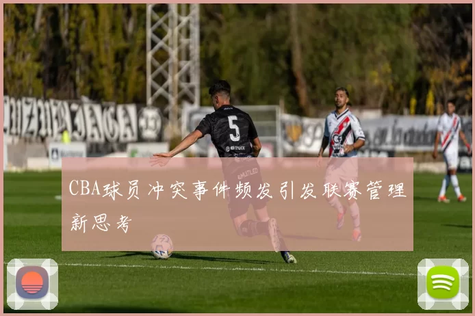 CBA球员冲突事件频发引发联赛管理新思考