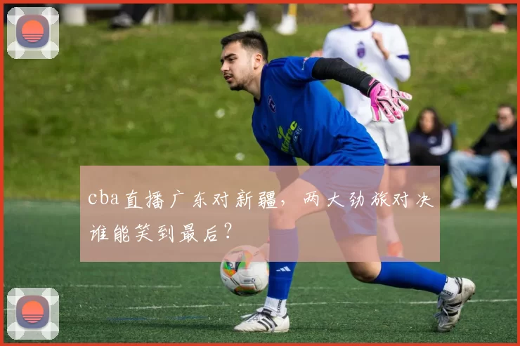 cba直播广东对新疆，两大劲旅对决谁能笑到最后？