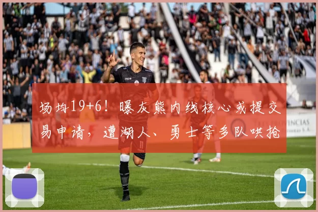 场均19+6！曝灰熊内线核心或提交易申请，遭湖人、勇士等多队哄抢