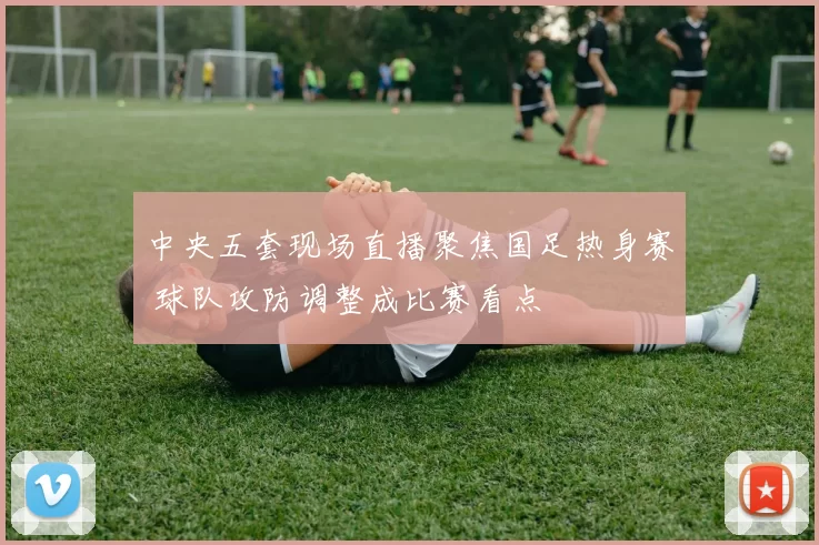 中央五套现场直播聚焦国足热身赛 球队攻防调整成比赛看点