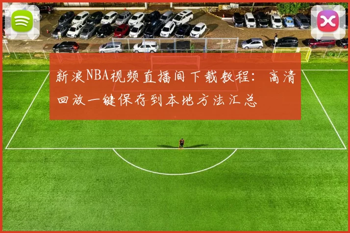 新浪NBA视频直播间下载教程：高清回放一键保存到本地方法汇总