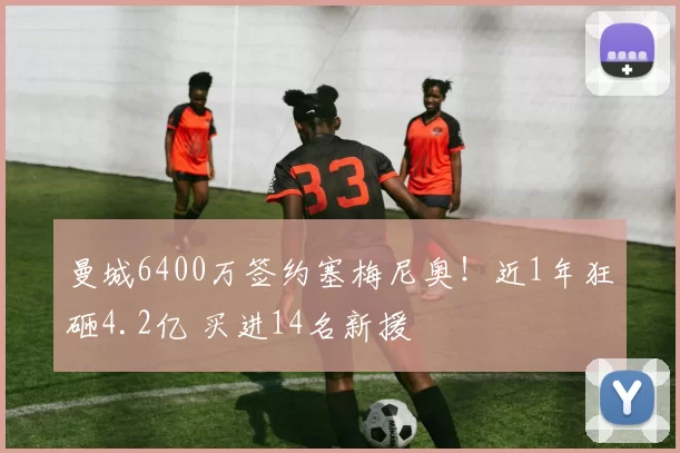 曼城6400万签约塞梅尼奥！近1年狂砸4.2亿 买进14名新援