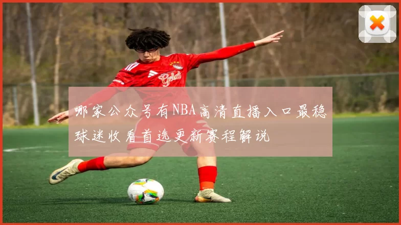 哪家公众号有NBA高清直播入口最稳球迷收看首选更新赛程解说