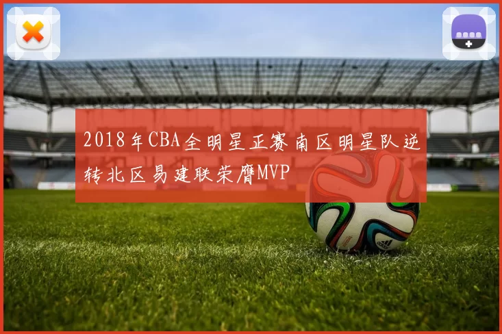 2018年CBA全明星正赛南区明星队逆转北区易建联荣膺MVP
