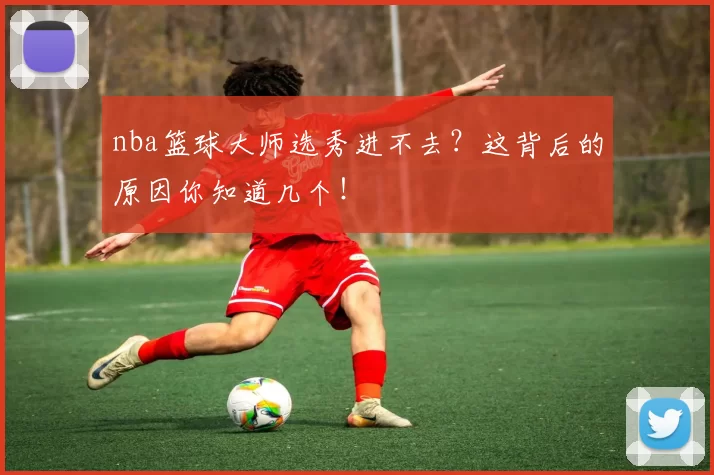 nba篮球大师选秀进不去？这背后的原因你知道几个！