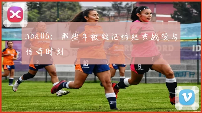 nba06：那些年被铭记的经典战役与传奇时刻