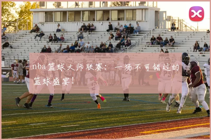 nba篮球大师联赛：一场不可错过的篮球盛宴！