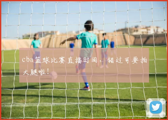 cba篮球比赛直播时间，错过可要拍大腿啦！