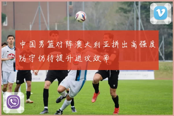 中国男篮对阵澳大利亚拼出高强度防守仍待提升进攻效率