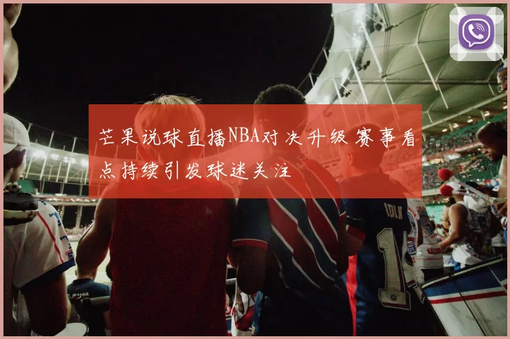 芒果说球直播NBA对决升级 赛事看点持续引发球迷关注