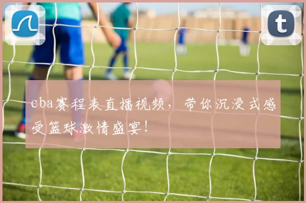 cba赛程表直播视频，带你沉浸式感受篮球激情盛宴！