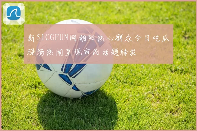新51CGFUN网朝阳热心群众今日吃瓜现场热闹呈现市民话题转发