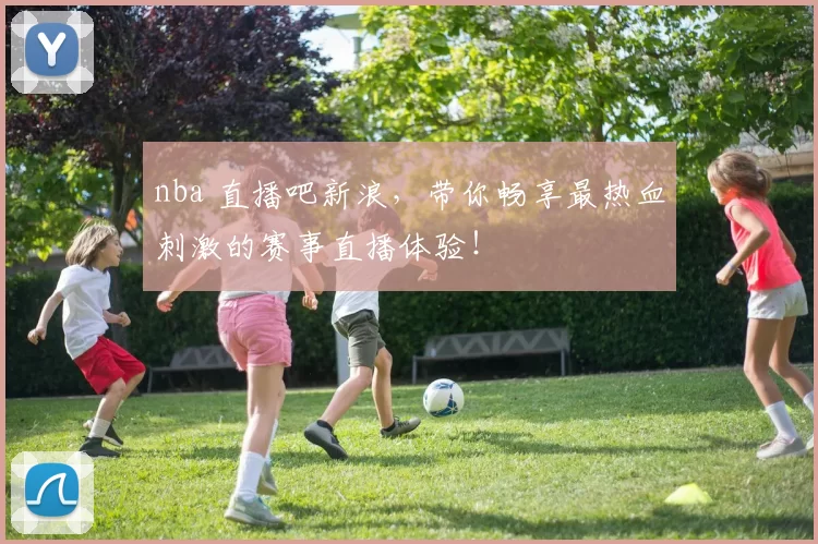 nba 直播吧新浪，带你畅享最热血刺激的赛事直播体验！