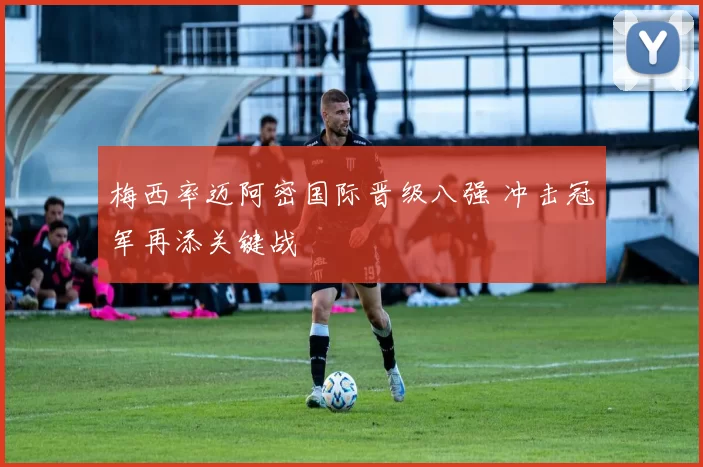 梅西率迈阿密国际晋级八强 冲击冠军再添关键战