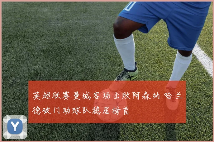 英超联赛曼城客场击败阿森纳 哈兰德破门助球队稳居榜首