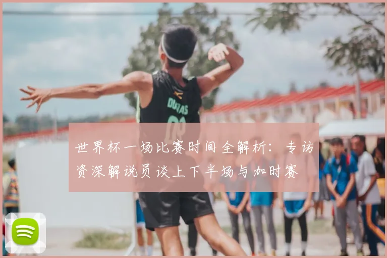 世界杯一场比赛时间全解析:专访资深解说员谈上下半场与加时赛