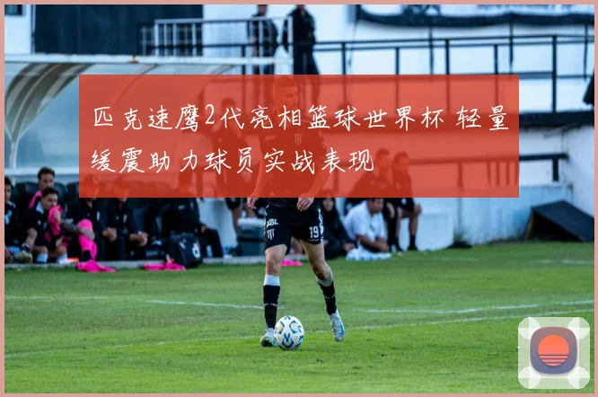 匹克速鹰2代亮相篮球世界杯 轻量缓震助力球员实战表现