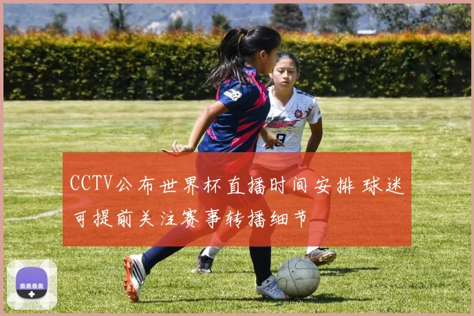CCTV公布世界杯直播时间安排 球迷可提前关注赛事转播细节