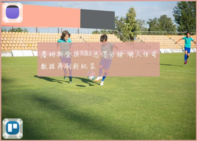 詹姆斯登顶NBA总得分榜 湖人传奇数据再刷新纪录