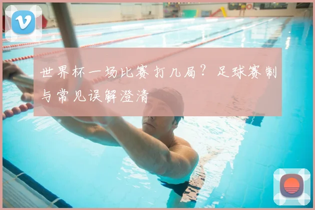 世界杯一场比赛打几局?足球赛制与常见误解澄清