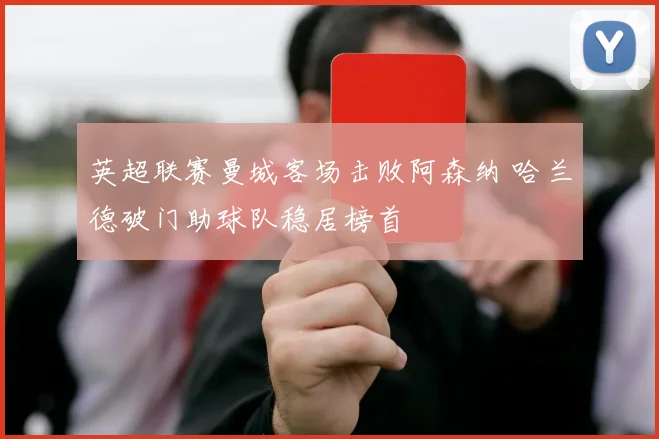 英超联赛曼城客场击败阿森纳 哈兰德破门助球队稳居榜首