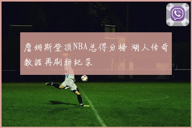詹姆斯登顶NBA总得分榜 湖人传奇数据再刷新纪录