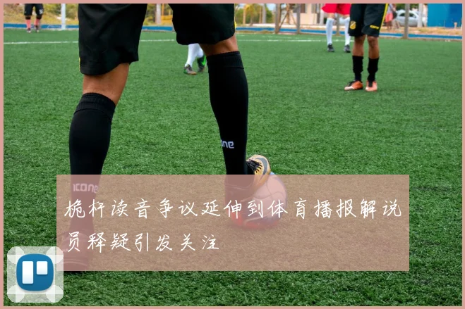 桅杆读音争议延伸到体育播报解说员释疑引发关注